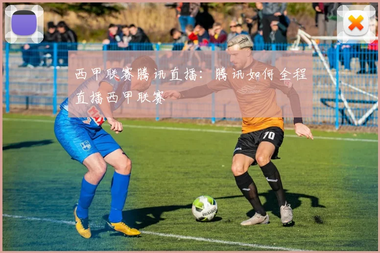 西甲联赛腾讯直播:腾讯如何全程直播西甲联赛