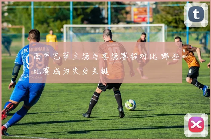 西甲巴萨主场与客场赛程对比 哪些比赛成为失分关键