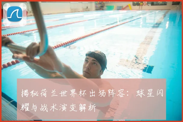 揭秘荷兰世界杯出场阵容：球星闪耀与战术演变解析